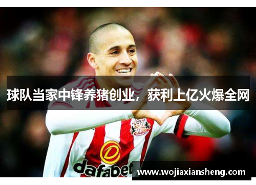 球队当家中锋养猪创业，获利上亿火爆全网